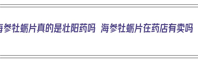 海参牡蛎片真的是壮阳药吗 海参牡蛎片在药店有卖吗（海参牡蛎片是速效壮阳药吗）