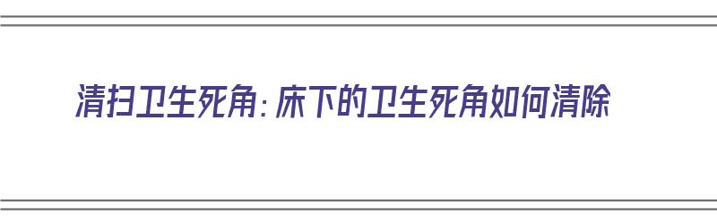 清扫卫生死角：床下的卫生死角如何清除（床底卫生怎么搞）