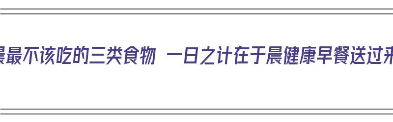 清晨最不该吃的三类食物 一日之计在于晨健康早餐送过来（清晨不适合吃的食物）