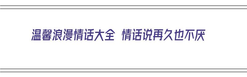 温馨浪漫情话大全 情话说再久也不厌（温馨浪漫的情话）