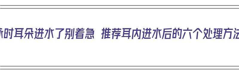 游泳时耳朵进水了别着急 推荐耳内进水后的六个处理方法（游泳了耳朵进水了怎么办 视频）