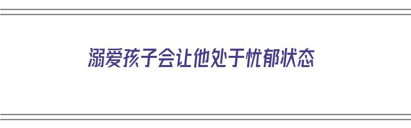 溺爱孩子会让他处于忧郁状态（溺爱孩子会让他处于忧郁状态吗）