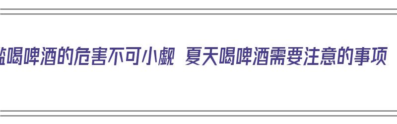 滥喝啤酒的危害不可小觑 夏天喝啤酒需要注意的事项（饮啤酒的害处）