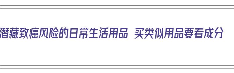 潜藏致癌风险的日常生活用品 买类似用品要看成分（生活用品哪些有毒）