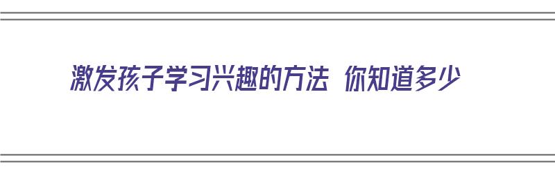 激发孩子学习兴趣的方法 你知道多少（如何激发孩子的学习兴趣与潜能）