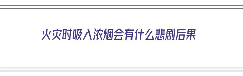 火灾时吸入浓烟会有什么悲剧后果（火灾时吸入浓烟会有什么悲剧后果吗）