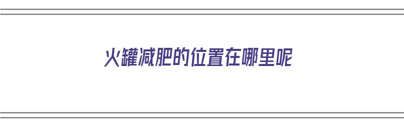 火罐减肥的位置在哪里呢（火罐减肥法有用吗）