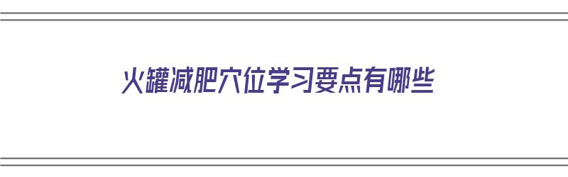 火罐减肥穴位学习要点有哪些（火罐减肥法有用吗）