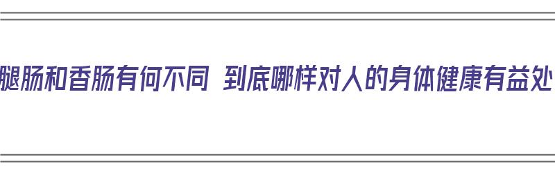 火腿肠和香肠有何不同 到底哪样对人的身体健康有益处（火腿肠和香肠有什么不同）