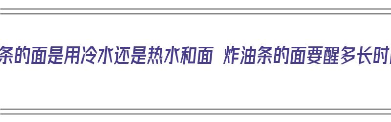 炸油条的面是用冷水还是热水和面 炸油条的面要醒多长时间（炸油条用热水和面还是凉水和面）