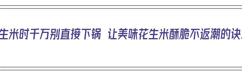 炸花生米时千万别直接下锅 让美味花生米酥脆不返潮的诀窍（炸花生米时,直接下锅是不对的!牢记3点,花生酥脆不返潮）