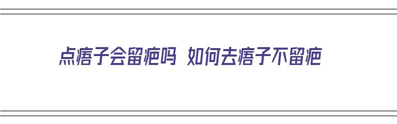 点痦子会留疤吗 如何去痦子不留疤（点痦子会留疤吗 如何去痦子不留疤痕）