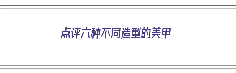 点评六种不同造型的美甲（点评六种不同造型的美甲图片）