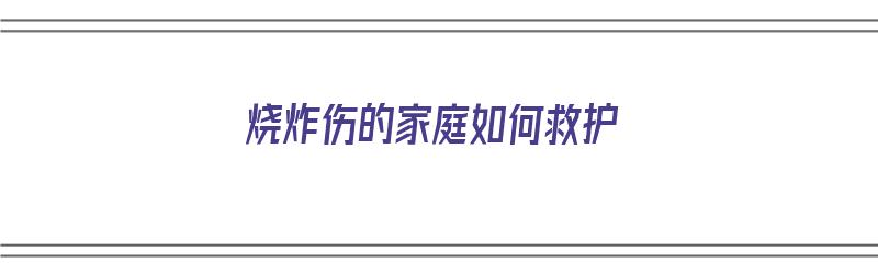 烧炸伤的家庭如何救护（烧炸伤的家庭如何救护措施）