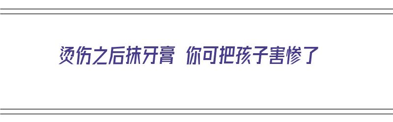 烫伤之后抹牙膏 你可把孩子害惨了（烫伤之后抹牙膏 你可把孩子害惨了吗）