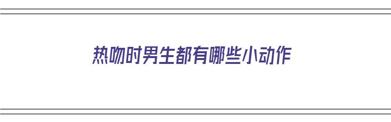 热吻时男生都有哪些小动作（热吻时男生都有哪些小动作呢）