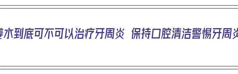 热姜水到底可不可以治疗牙周炎 保持口腔清洁警惕牙周炎（热姜水可以治牙周炎吗）