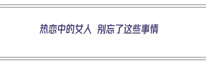 热恋中的女人 别忘了这些事情（热恋中的女人 别忘了这些事情什么意思）