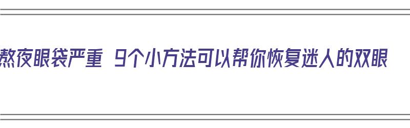 熬夜眼袋严重 9个小方法可以帮你恢复迷人的双眼（熬夜眼袋怎么才能消除? 知乎）