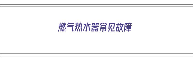 燃气热水器常见故障（燃气热水器常见故障维修和排除方法）