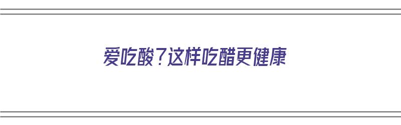 爱吃酸？这样吃醋更健康（爱吃酸?这样吃醋更健康吗）