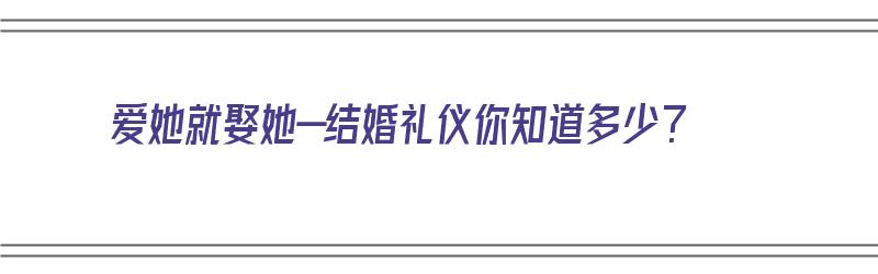 爱她就娶她—结婚礼仪你知道多少？（爱她就给她婚礼）