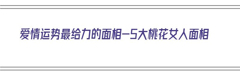 爱情运势最给力的面相-5大桃花女人面相（桃花面相女人桃花旺）