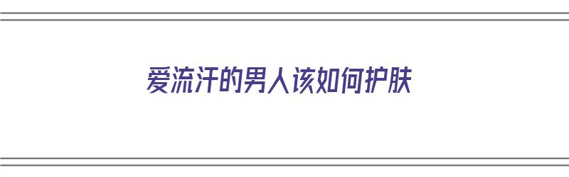 爱流汗的男人该如何护肤（爱流汗的男人该如何护肤呢）