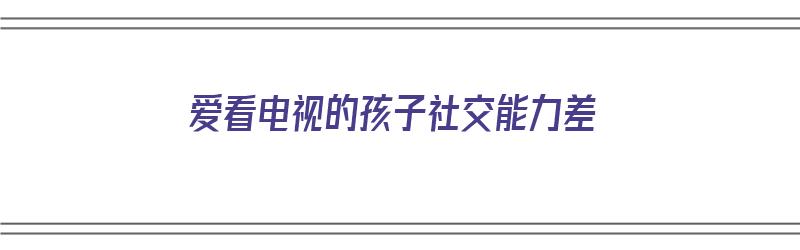 爱看电视的孩子社交能力差（爱看电视的孩子社交能力差怎么办）