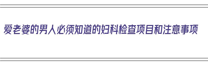 爱老婆的男人必须知道的妇科检查项目和注意事项（男的检查妇科需要检查哪些项目）