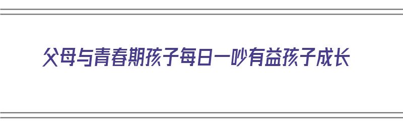 父母与青春期孩子每日一吵有益孩子成长（父母和青春期孩子吵架如何和好）