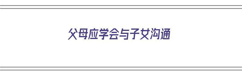 父母应学会与子女沟通（父母应学会与子女沟通英语）