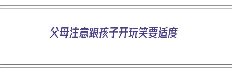 父母注意跟孩子开玩笑要适度（父母注意跟孩子开玩笑要适度交流吗）