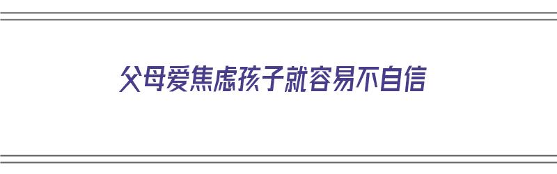 父母爱焦虑孩子就容易不自信（父母爱焦虑孩子就容易不自信吗）