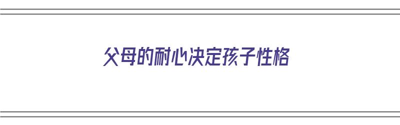 父母的耐心决定孩子性格（父母的耐心决定孩子性格吗）