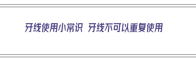 牙线使用小常识 牙线不可以重复使用（牙线使用小常识 牙线不可以重复使用吗）