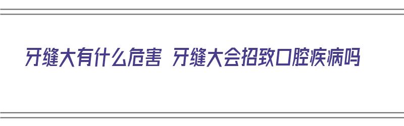 牙缝大有什么危害 牙缝大会招致口腔疾病吗（牙缝大对身体的危害有哪些）