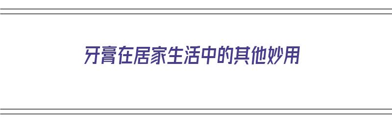 牙膏在居家生活中的其他妙用（牙膏在居家生活中的其他妙用有哪些）