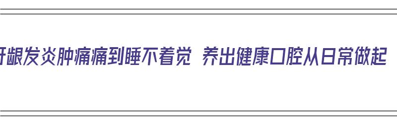 牙龈发炎肿痛痛到睡不着觉 养出健康口腔从日常做起（牙龈发炎肿痛得无法睡觉）