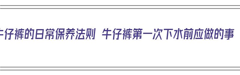 牛仔裤的日常保养法则 牛仔裤第一次下水前应做的事（牛仔裤第一次下水怎样防止以后褪色）