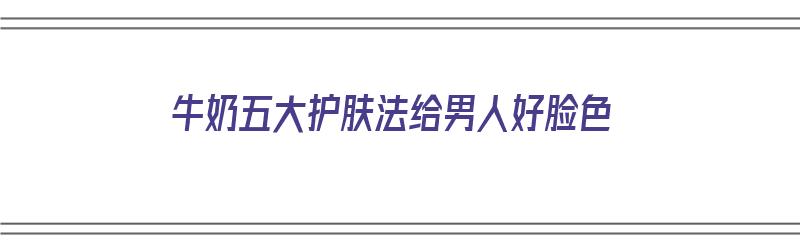 牛奶五大护肤法给男人好脸色（牛奶护肤方法和功效）