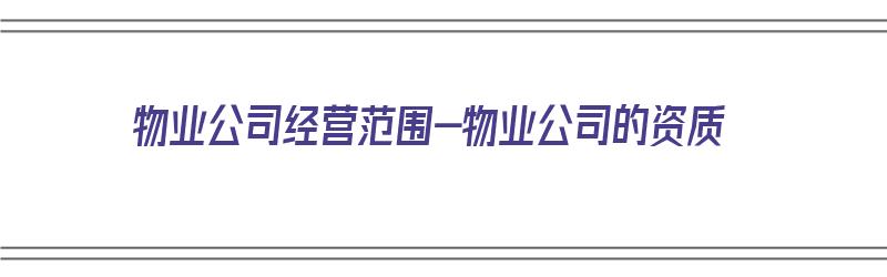 物业公司经营范围-物业公司的资质（物业公司经营范围是什么）