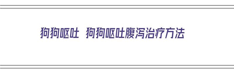 狗狗呕吐 狗狗呕吐腹泻治疗方法（狗狗呕吐腹泻怎么治）