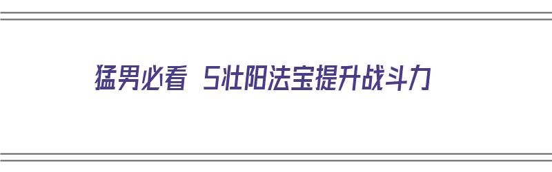 猛男必看 5壮阳法宝提升战斗力（壮阳增大功法）