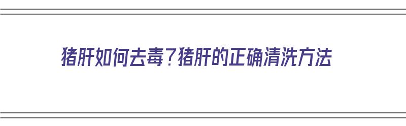 猪肝如何去毒？猪肝的正确清洗方法（猪肝如何去毒?猪肝的正确清洗方法视频）