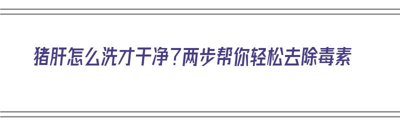 猪肝怎么洗才干净？两步帮你轻松去除毒素（猪肝怎样洗干净）