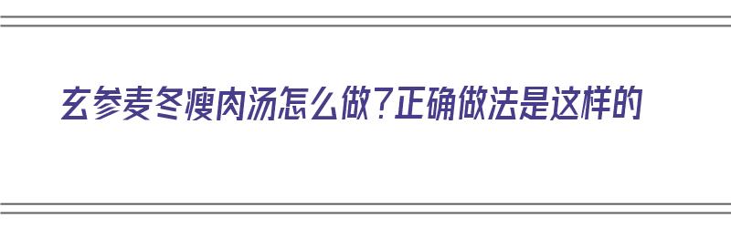 玄参麦冬瘦肉汤怎么做？正确做法是这样的（玄参麦冬瘦肉汤怎么做?正确做法是这样的吗）