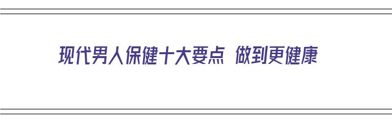 现代男人保健十大要点 做到更健康（现代男人保健十大要点 做到更健康的方法）