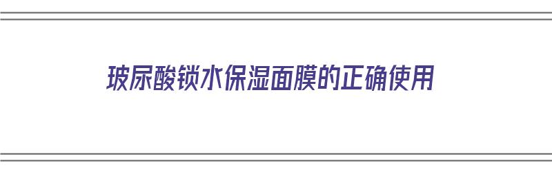 玻尿酸锁水保湿面膜的正确使用（玻尿酸锁水保湿面膜的正确使用方法）