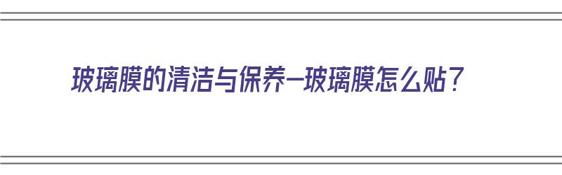 玻璃膜的清洁与保养-玻璃膜怎么贴？（玻璃膜怎么贴的视频）